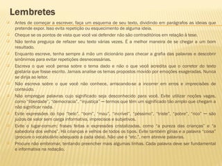  Antes de começar a escrever, faça um esquema de seu texto, dividindo em parágrafos as ideias que
pretende expor. Isso evita repetição ou esquecimento de alguma ideia.
 Cheque se os pontos de vista que você vai defender não são contraditórios em relação à tese.
 Não tenha preguiça de refazer seu texto várias vezes. É a melhor maneira de se chegar a um bom
resultado.
 Enquanto escreve, tenha sempre á mão um dicionário para checar a grafia das palavras e descobrir
sinônimos para evitar repetições desnecessárias.
 Escreva o que você pensa sobre o tema dado e não o que você acredita que o corretor do texto
gostaria que fosse escrito. Jamais analise os temas propostos movido por emoções exageradas. Nunca
se dirija ao leitor.
 Não escreva sobre o que você não conhece, arriscando-se a incorrer em erros e imprecisões de
conteúdo.
 Não empregue palavras cujo significado seja desconhecido para você. Evite utilizar noções vagas,
como “liberdade”, “democracia”, “injustiça” ─ termos que têm um significado tão amplo que chegam a
não significar nada.
 Evite expressões do tipo “belo”, “bom”, “mau”, “incrível”, “péssimo”, “triste”, “pobre”, “rico” ─ são
juízos de valor sem carga informativa, imprecisos e subjetivos.
 Evite o lugar-comum: frases feitas e expressões cristalizadas, como “a pureza das crianças” e “a
sabedoria dos velhos”. Há crianças e velhos de todos os tipos. Evite também gírias e a palavra “coisa”
(procure o vocabulário adequado a cada ideia). Não use o “etc.”, nem abrevie palavras.
 Procure não embromar, tentando preencher mais algumas linhas. Cada palavra deve ser fundamental
e informativa na redação.
 