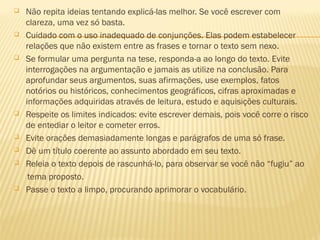  Não repita ideias tentando explicá-las melhor. Se você escrever com
clareza, uma vez só basta.
 Cuidado com o uso inadequado de conjunções. Elas podem estabelecer
relações que não existem entre as frases e tornar o texto sem nexo.
 Se formular uma pergunta na tese, responda-a ao longo do texto. Evite
interrogações na argumentação e jamais as utilize na conclusão. Para
aprofundar seus argumentos, suas afirmações, use exemplos, fatos
notórios ou históricos, conhecimentos geográficos, cifras aproximadas e
informações adquiridas através de leitura, estudo e aquisições culturais.
 Respeite os limites indicados: evite escrever demais, pois você corre o risco
de entediar o leitor e cometer erros.
 Evite orações demasiadamente longas e parágrafos de uma só frase.
 Dê um título coerente ao assunto abordado em seu texto.
 Releia o texto depois de rascunhá-lo, para observar se você não “fugiu” ao
tema proposto.
 Passe o texto a limpo, procurando aprimorar o vocabulário.
 