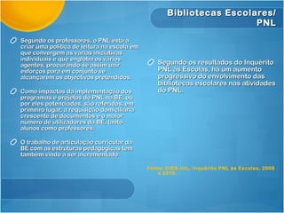 Segundo os professores, o PNL está a criar uma política de leitura na escola em que convergem as várias iniciativas individuais e que engloba os vários agentes, procurando-se assim unir esforços para em conjunto se alcançarem os objectivos pretendidos. Como impactos da implementação dos programas e projetos do PNL na BE, ou por eles potenciados, são referidos, em primeiro lugar, a requisição domiciliária crescente de documentos e o maior número de utilizadores da BE, tanto alunos como professores.  O trabalho de articulação curricular da BE com as estruturas pedagógicas tem também vindo a ser incrementado.  Segundo os resultados do Inquérito PNL às Escolas, há um aumento progressivo do envolvimento das bibliotecas escolares nas atividades do PNL. Fonte: CIES-IUL, Inquérito PNL às Escolas, 2008 e 2010. Bibliotecas Escolares/ PNL 