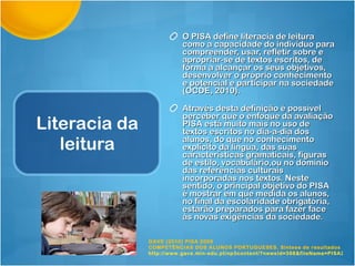Literacia da leitura O PISA define literacia de leitura como a capacidade do indivíduo para compreender, usar, refletir sobre e apropriar-se de textos escritos, de forma a alcançar os seus objetivos, desenvolver o próprio conhecimento e potencial e participar na sociedade (OCDE, 2010). Através desta definição é possível perceber que o enfoque da avaliação PISA está muito mais no uso de textos escritos no dia-a-dia dos alunos, do que no conhecimento explícito da língua, das suas características gramaticais, figuras de estilo, vocabulário,ou no domínio das referências culturais incorporadas nos textos. Neste sentido, o principal objetivo do PISA é mostrar em que medida os alunos, no final da escolaridade obrigatória, estarão preparados para fazer face às novas exigências da sociedade. GAVE (2010) PISA 2009 COMPETÊNCIAS DOS ALUNOS PORTUGUESES. Síntese de resultados http://www.gave.min-edu.pt/np3content/?newsId=368&fileName=PISA2009_SR.pdf   