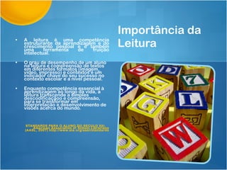 Importância da Leitura A leitura é uma competência estruturante da aprendizagem e do crescimento pessoal e é também uma ferramenta de fruição intelectual. O grau de desempenho de um aluno na leitura e compreensão de textos em diferentes formatos (imagem, video, impresso) e contextos é um indicador chave do seu sucesso no contexto escolar e a nível pessoal.  Enquanto competência essencial à aprendizagem ao longo da vida, a leitura transcende a simples descodificaçãoo e compreensão, para se transformar em interpretação e desenvolvimento de visões acerca do mundo.  STANDARDS PARA O ALUNO DO SECULO XXI.  American Association of School Librarians (AASL, 2007) http://www.ala.org/aasl/standards   