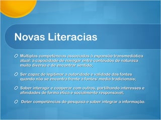 Novas Literacias Múltiplas competências associadas à expansão transmediática atual: a capacidade de navegar entre conteúdos de natureza muito diversa e de encontrar sentido; Ser capaz de legitimar a autoridade e validade das fontes quando não se encontra frente a fontes/ media tradicionais;  Saber interagir e cooperar com outros, partilhando interesses e afinidades de forma ética e socialmente responsável; Deter competências de pesquisa e saber integrar a informação. 
