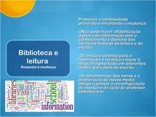 Promover a continuidade
                     prevendo e encetando a mudança:

                        Não pode haver alfabetização
                     digital e da informação sem o
                     conhecimento e domínio das
                     literacias básicas da leitura e da
                     escrita.
Biblioteca e           Transição do texto para o
  leitura            hipermédia e da leitura linear à
                     leitura fragmentada em diferentes
Resposta à mudança   media, para além do escrito.

                      A metamorfose dos meios e a
                     proliferação de novos media
                     obriga a pensar a reconfiguração
                     do espaço e da ação do professor
                     bibliotecário.
 