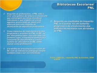 Bibliotecas Escolares/
                                                                      PNL
Segundo os professores, o PNL está a
criar uma política de leitura na escola em
que convergem as várias iniciativas
individuais e que engloba os vários
agentes, procurando-se assim unir               Segundo os resultados do Inquérito
esforços para em conjunto se                    PNL às Escolas, há um aumento
alcançarem os objectivos pretendidos.           progressivo do envolvimento das
                                                bibliotecas escolares nas atividades
Como impactos da implementação dos              do PNL.
programas e projetos do PNL na BE, ou
por eles potenciados, são referidos, em
primeiro lugar, a requisição domiciliária
crescente de documentos e o maior
número de utilizadores da BE, tanto
alunos como professores.

O trabalho de articulação curricular da
BE com as estruturas pedagógicas tem
também vindo a ser incrementado.

                                             Fonte: CIES-IUL, Inquérito PNL às Escolas, 2008
                                                 e 2010.
 