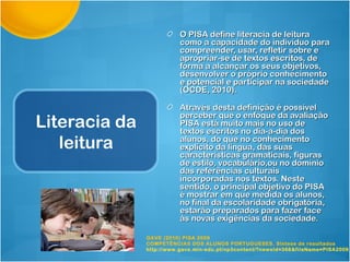O PISA define literacia de leitura
                          como a capacidade do indivíduo para
                          compreender, usar, refletir sobre e
                          apropriar-se de textos escritos, de
                          forma a alcançar os seus objetivos,
                          desenvolver o próprio conhecimento
                          e potencial e participar na sociedade
                          (OCDE, 2010).

                          Através desta definição é possível
                          perceber que o enfoque da avaliação
Literacia da              PISA está muito mais no uso de
                          textos escritos no dia-a-dia dos
   leitura                alunos, do que no conhecimento
                          explícito da língua, das suas
                          características gramaticais, figuras
                          de estilo, vocabulário,ou no domínio
                          das referências culturais
                          incorporadas nos textos. Neste
                          sentido, o principal objetivo do PISA
                          é mostrar em que medida os alunos,
                          no final da escolaridade obrigatória,
                          estarão preparados para fazer face
                          às novas exigências da sociedade.

               GAVE (2010) PISA 2009
               COMPETÊNCIAS DOS ALUNOS PORTUGUESES. Síntese de resultados
               http://www.gave.min-edu.pt/np3content/?newsId=368&fileName=PISA2009_
 
