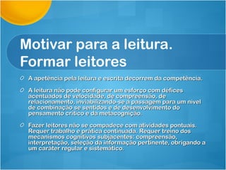 Motivar para a leitura.
Formar leitores
 A apetência pela leitura e escrita decorrem da competência.

 A leitura não pode configurar um esforço com défices
 acentuados de velocidade, de compreensão, de
 relacionamento, inviabilizando-se a passagem para um nível
 de combinação se sentidos e de desenvolvimento do
 pensamento crítico e da metacognição.

 Fazer leitores não se compadece com atividades pontuais.
 Requer trabalho e prática continuada. Requer treino dos
 mecanismos cognitivos subjacentes: compreensão,
 interpretação, seleção da informação pertinente, obrigando a
 um caráter regular e sistemático.
 