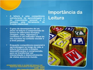 Importância da
•   A leitura é uma competência
    estruturante da aprendizagem e
    do crescimento pessoal e é
                                               Leitura
    também uma ferramenta de
    fruição intelectual.

•   O grau de desempenho de um
    aluno na leitura e compreensão de
    textos em diferentes formatos
    (imagem, video, impresso) e
    contextos é um indicador chave do
    seu sucesso no contexto escolar e
    a nível pessoal.

•   Enquanto competência essencial à
    aprendizagem ao longo da vida, a
    leitura transcende a simples
    descodificaçãoo e compreensão,
    para se transformar em
    interpretação e desenvolvimento
    de visões acerca do mundo.


STANDARDS PARA O ALUNO DO SECULO XXI.
   American Association of School Librarians
                                (AASL, 2007)
           http://www.ala.org/aasl/standards
 