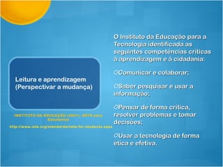 O Instituto da Educação para a
                                                        Tecnologia identificada as
                                                        seguintes competências críticas
                                                        à aprendizagem e à cidadania:

                                                         Comunicar e colaborar;
  Leitura e aprendizagem
  (Perspectivar a mudança)                                Saber pesquisar e usar a
                                                        informação;

                                                          Pensar de forma crítica,
  INSTITUTO DA EDUCAÇÃO (2007), NETS para               resolver problemas e tomar
                 Estudantes
                                                        decisões;
http://www.iste.org/standard s/nets-for-students.aspx

                                                         Usar a tecnologia de forma
                                                        ética e efetiva.
 