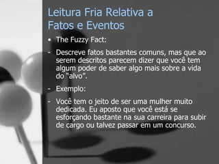 Leitura Fria Relativa a
Fatos e Eventos
• The Fuzzy Fact:
- Descreve fatos bastantes comuns, mas que ao
serem descritos parecem dizer que você tem
algum poder de saber algo mais sobre a vida
do “alvo”.
- Exemplo:
- Você tem o jeito de ser uma mulher muito
dedicada. Eu aposto que você está se
esforçando bastante na sua carreira para subir
de cargo ou talvez passar em um concurso.
 
