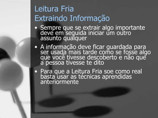 Leitura Fria
Extraindo Informação
• Sempre que se extrair algo importante
deve em seguida iniciar um outro
assunto qualquer
• A informação deve ficar guardada para
ser usada mais tarde como se fosse algo
que você tivesse descoberto e não que
a pessoa tivesse te dito
• Para que a Leitura Fria soe como real
basta usar as técnicas aprendidas
anteriormente
 