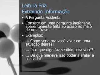 Leitura Fria
Extraindo Informação
• A Pergunta Acidental
• Consiste em uma pergunta inofensiva,
aparentemente feita ao acaso no meio
de uma frase
• Exemplos:
- ... Como seria pra você viver em uma
situação dessas?
- ... Isso que digo faz sentido para você?
- ... De que maneira isso poderia afetar a
sua vida?
 
