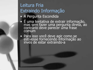 Leitura Fria
Extraindo Informação
• A Pergunta Escondida
• É uma tentativa de extrair informação,
mas sem fazer uma pergunta direta, ao
contrário deve parecer uma frase
comum
• Para isso você deve agir como se
estivesse fornecendo informação ao
invés de estar extraindo-a
 