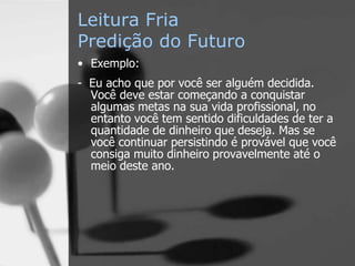 Leitura Fria
Predição do Futuro
• Exemplo:
- Eu acho que por você ser alguém decidida.
Você deve estar começando a conquistar
algumas metas na sua vida profissional, no
entanto você tem sentido dificuldades de ter a
quantidade de dinheiro que deseja. Mas se
você continuar persistindo é provável que você
consiga muito dinheiro provavelmente até o
meio deste ano.
 