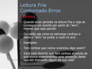 Leitura Fria
Contornado Erros
• Persista:
- Quando errar persista na leitura fria e veja se
consegue um acordo por parte do “alvo”,
mesmo que seja parcial.
- Ou então aja como se estivesse confuso e
deixe o “alvo” se juntar a você no erro
- Exemplos:
- Tem certeza que nunca vivenciou algo assim?
- Você está dizendo que tem certeza absoluta de
que nunca experimentou uma sensação deste
tipo em momento algum da sua vida?
 