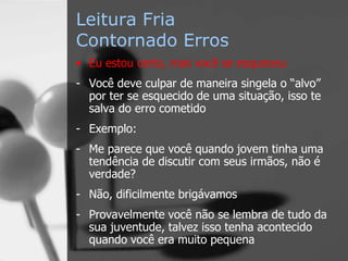 Leitura Fria
Contornado Erros
• Eu estou certo, mas você se esqueceu:
- Você deve culpar de maneira singela o “alvo”
por ter se esquecido de uma situação, isso te
salva do erro cometido
- Exemplo:
- Me parece que você quando jovem tinha uma
tendência de discutir com seus irmãos, não é
verdade?
- Não, dificilmente brigávamos
- Provavelmente você não se lembra de tudo da
sua juventude, talvez isso tenha acontecido
quando você era muito pequena
 