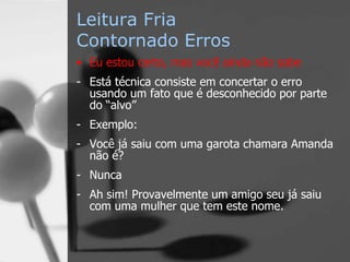 Leitura Fria
Contornado Erros
• Eu estou certo, mas você ainda não sabe
- Está técnica consiste em concertar o erro
usando um fato que é desconhecido por parte
do “alvo”
- Exemplo:
- Você já saiu com uma garota chamara Amanda
não é?
- Nunca
- Ah sim! Provavelmente um amigo seu já saiu
com uma mulher que tem este nome.
 