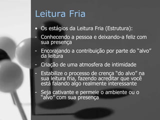 Leitura Fria
• Os estágios da Leitura Fria (Estrutura):
- Conhecendo a pessoa e deixando-a feliz com
sua presença
- Encorajando a contribuição por parte do “alvo”
da leitura
- Criação de uma atmosfera de intimidade
- Estabilize o processo de crença “do alvo” na
sua leitura fria, fazendo acreditar que você
está falando algo realmente interessante
- Seja cativante e permeie o ambiente ou o
“alvo” com sua presença
 
