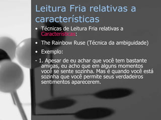 Leitura Fria relativas a
características
• Técnicas de Leitura Fria relativas a
Características:
• The Rainbow Ruse (Técnica da ambiguidade)
• Exemplo:
- 1. Apesar de eu achar que você tem bastante
amigas, eu acho que em alguns momentos
você se sente sozinha. Mas é quando você está
sozinha que você permite seus verdadeiros
sentimentos aparecerem.
 