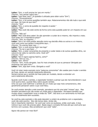 Leitor: "Sim, e você precisa ter isso em mente."
Cliente: "Vou pensar sobre isso."
Leitor: "Vais fazer isso?" (A questão é utilizado para obter outra "Sim")
Cliente: "Provavelmente"
Leitor: "Sim, e há outras questões também aqui. Relacionamentos não são tudo o que está
em jogo. Há mais do que isso?"
Cliente: "Sim"
Leitor: "Sim, o cerne da questão diz respeito à saúde."
Cliente: "Não"
Leitor: "Mas você não está ciente da forma como esta questão pode ter um impacto em sua
saúde?"
Cliente: "Não sei"
Leitor: "Mas você deve saber! Se não aprender a cuidar de si mesmo, não importa o resto.
Você pode ver a importância disso?"
Cliente: "Sim, eu suponho..."
Leitor: "Sim e se você prestar atenção como sua decisão efeta os outros e a si mesmo,
você verá como sua saúde é importante aqui... "
Cliente: "Eu preciso fazer isso ..."
Leitor: "Sim, e você precisa fazer isso logo"
Cliente: "Eu sei o que fazer ..."
Leitor: "Sim, e estar conscientes do presente e cuidar desta e de outras questões afins, vai
colocá-lo de volta no caminho certo. Você vê?"
Cliente: "Sim"
Leitor: "Sim E agora apenas fazê-lo, certo?"
Cliente: "Sim eu vou..."
Leitor: "Sim. Otimo"
Cliente: "Sim, muito obrigado. Isso foi mais simples do que eu pensava! Obrigado por
esclarecer isso para mim."
Leitor: "Sim, seja bem vindo. Obrigado a você"
Você irá notar neste exemplo como "palavras conscientes" são usadas para mudar o sentido
da frase, dando um sentido totalmente diferente.
Sempre pense que o sentido da frase pode ser mudado, dando a entender um
outro totalmente diferente.
Quando você muda o sentido, o espectador tendem a pensar que ele mal entenderam o que
você queria dizer, quando falou sobre aquele sentido.
Uma vez que você reafirmar o sentido de um modo que seja mais compreensivo, eles
geralmente pensaram sobre o que você falou.
Se você prestar atenção a este exemplo, percebera que há uma total "misses" aqui. Mas
também percebera que não existe um modo para o espectador. Percebera também que
muitas vezes o espectador ouve e então diz "SIM". Isto leva a um sentimento no final que
você foi totalmente bem-sucedido.
Se você leu este exemplo e não pode descobrir a ordem do problema com o espectador,
você não está sozinho. Nós não temos ideia. Ainda não.
Isto é importante relembrar: Se você soar como se soubesse, então você sabe. A boa
notícia é que você não precisa saber. Basta seguir a simples fórmula até que você ache que
termino com sucesso. Eles acreditaram que você "sabe".
Agora não parece ser mais fácil?
 