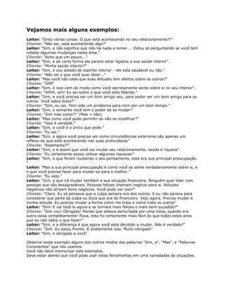 Vejamos mais alguns exemplos:
Leitor: "Sinto várias coisas. O que está acontecendo no seu relacionamento?!"
Cliente: "Não sei, está acontecendo algo?"
Leitor: "Sim, e não significa que não há nada a temer ... Estou só perguntando se você tem
notado algumas mudanças nesta área."
Cliente: "Acho que um pouco..."
Leitor: "Sim, e de certa forma ele parece estar ligados a sua saúde interior".
Cliente: "Minha saúde interior?"
Leitor: "Sim, e seu estado de espírito interior - ele esta saudável ou não."
Cliente: "Não sei o que você quer dizer..."
Leitor: "Mas você não sabe que suas atitudes tem efeitos sobre os outros?"
Cliente: "SIM"
Leitor: "Sim, e isso vem do modo como você secretamente sente sobre si no seu interior".
Cliente: "Ahhh, sim! Eu sei sobre o que você esta falando."
Leitor: "Sim, e você precisa ser um bom amigo seu, para poder ser um bom amigo para os
outros. Você sabia disso?"
Cliente: "Sim, eu sei. Tem sido um problema para mim por um bom tempo."
Leitor: "Sim, e somente você tem o poder de se mudar!"
Cliente: "Sim mas como?!" (Mas = não)
Leitor: "Mas como você pode permitir-se não se modificar?"
Cliente: "Isso é verdade."
Leitor: "Sim, e você é o único que pode."
Cliente: "Eu sei."
Leitor: "Sim, e agora você precisa ver como circunstâncias exteriores são apenas um
reflexo do que está acontecendo nas suas profundezas"
Cliente: "Realmente?!"
Leitor: "Sim, e é assim que você vai mudar seu relacionamento, saúde e riqueza".
Cliente: "Eu certamente posso utilizar algumas riquezas!"
Leitor: "Sim, e que foram roubando o seu pensamento, esta era sua principal preocupação.
"
Leitor: "Mas a sua principal preocupação é como você se sente verdadeiramente sobre si, e
o que você precisa fazer para mudar-se para o melhor."
Cliente: "Eu vejo."
Leitor: "Sim, e que irá mudar também a sua situação financeira. Ninguém quer lidar com
pessoas que são desagradáveis. Pessoas felizes chamam negócio para si. Atitudes
negativas não atraem bons negócios. Você pode ver isso?"
Cliente: "Claro. Eu só pensava que a culpa sempre era dos outros. E eu não parava para
considerar que parte da culpa eu dizia que era do financeiro. Vejo agora. Preciso mudar a
minha atitude. Eu preciso mudar a forma como me trato e como trato os outros"
Leitor: "Sim! E vai fazê-lo agora e se tornara mais felizes e mais bem-sucedido?"
Cliente: "Sim vou! Obrigado! Pensei que estava perturbada por uma coisa, quando era
outra coisa completamente! Puxa, esta foi certamente mais fácil do que todos estes anos
que eu não sabia o que fazer!"
Leitor: "Sim, e a diferença é que agora você esta decidido a mudar. Não é verdade?"
Cliente: "Sim. Eu estou Pronto. É exatamente isso. Muito obrigado"
Leitor: "Sim, e obrigado a você"
Observe neste exemplo alguns dos outros modos das palavras "Sim, e", "Mas", e "Palavras
Conscientes" que nós usamos.
Você não deve memorizar este exemplos.
Deve estar atento que você pode usar estas ferramentas em uma variedades de situações.
 
