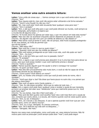 Vamos analisar uma outra amostra leitura:
Leitor: "Uma união de coisas aqui ... Vamos começar com o que você sente sobre riqueza".
Cliente: "Sim"
Leitor: "Sua riqueza está lá, mas você não parece estar utilizando-a de forma sensata."
Cliente: "Você é uma fraude! Eu não sou rico!"
Leitor: "Ah, mas você esta! Você está recusando fazer qualquer coisa para isso! "
Cliente: "Sim é verdade!"
Leitor: "Sim, e até que você olha para o que você pode oferecer ao mundo, você sempre se
sentira indignado, perturbado e à espera que
o mundo lhe dê alguma coisa ..."
Cliente: "O mundo deve-me apenas por estar aqui, e por me colocar em toda esta merda!"
Leitor: "Mas isso não vai acontecer enquanto estiver afastando as pessoas de você..."
Cliente: "Se alguém veio até mim com um milhão de dólares eu não afastei-o!"
Leitor: "Mas talvez você já tenha! E você, não sei porque, está muito ocupado protegendo-
se de uma pessoa, ao invés de permitir que
que ela lhe ajude."
Cliente: "Não estou não!"
Leitor: "Mas você fez, e isso é o que eu quero dizer."
Cliente: "Quando! Você iam dar-me milhão de dólares?"
Leitor: "Mas você estava protegendo-se por toda a sua vida, você não pode ver isso?"
Cliente: "Sim... Eu tive! "
Leitor: "Sim, e ele tem feito que você viva no passado. Certo?"
Cliente: "É verdade!"
Leitor: "Sim, e agora o que você precisa para descobrir é se é uma boa hora para deixar as
coisas, para que você possa receber o que você realmente precisa e deseja".
Cliente: "Como e quando? "
Leitor: "Parece quando alguém quer lhe ajudar a amar e conseguir ter sucesso"
Cliente: "E quem vai fazer isso?"
Leitor: "Mas eles têm provavelmente sido muito bom, e você só não foi capaz de vê-los
claramente através do seu bloqueio."
Cliente: "Como quem? Você obterá um nome?"
Leitor: "Sim, eu recebo uma energia e creio que você já está ciente do nome, não é
verdade?"
Cliente: "Você quer dizer a Josi? Ela disse que havia pouco no outro dia, e eu pensei que
ela estava cheia disto! "
Leitor: "Mas você vê agora como Candy poderia ..."
Cliente: "Josi. Eu não posso acreditar. Acho que eu sabia de tudo isso..."
Leitor: Sim, e agora você pode fazer qualquer coisa e receber a ajuda de que necessita,
primeiro vai precisar derrubar seus "obstáculos" para que realmente possa ouvi-lo. Você
pode fazer isso?"
Cliente: "Eu vou tentar, mas não é fácil você sabe ..."
Leitor: "Mas será tão fácil quanto você escolher fazer isto e até mais fácil com a ajuda da
Josi, contanto que você a deixe, e a escuta, até mesmo quando você às vezes querer parar.
Cliente: "Sim, eu sei. O bloqueio."
Leitor: "Sim, vá e escute o seu bloqueio. E use-o apenas quando você tiver que por uma
questão seria, como um último recurso".
Cliente: "Sim, eu o ouço. Obrigado. Eu preciso continuar.
Leitor: "Sim. Vá E desfrute sua vida sem os bloqueios... "
Cliente: "Obrigado. Até mais."
Mesmo nos casos mais complicados, como você pode ver, esse sistema funciona. Não há
motivo para você se preocupar (você sempre pode dizer "mas") você pode seguir
 