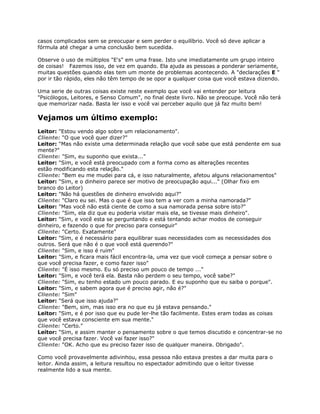 casos complicados sem se preocupar e sem perder o equilíbrio. Você só deve aplicar a
fórmula até chegar a uma conclusão bem sucedida.
Observe o uso de múltiplos "E's" em uma frase. Isto une imediatamente um grupo inteiro
de coisas! Fazemos isso, de vez em quando. Ela ajuda as pessoas a ponderar seriamente,
muitas questões quando elas tem um monte de problemas acontecendo. A "declarações E "
por ir tão rápido, eles não têm tempo de se opor a qualquer coisa que você estava dizendo.
Uma serie de outras coisas existe neste exemplo que você vai entender por leitura
"Psicólogos, Leitores, e Senso Comum", no final deste livro. Não se preocupe. Você não terá
que memorizar nada. Basta ler isso e você vai perceber aquilo que já faz muito bem!
Vejamos um último exemplo:
Leitor: "Estou vendo algo sobre um relacionamento".
Cliente: "O que você quer dizer?"
Leitor: "Mas não existe uma determinada relação que você sabe que está pendente em sua
mente?"
Cliente: "Sim, eu suponho que exista..."
Leitor: "Sim, e você está preocupado com a forma como as alterações recentes
estão modificando esta relação."
Cliente: "Bem eu me mudei para cá, e isso naturalmente, afetou alguns relacionamentos"
Leitor: "Sim, e o dinheiro parece ser motivo de preocupação aqui..." (Olhar fixo em
branco do Leitor)
Leitor: "Não há questões de dinheiro envolvido aqui?"
Cliente: "Claro eu sei. Mas o que é que isso tem a ver com a minha namorada?"
Leitor: "Mas você não está ciente de como a sua namorada pensa sobre isto?"
Cliente: "Sim, ela diz que eu poderia visitar mais ela, se tivesse mais dinheiro".
Leitor: "Sim, e você esta se perguntando e está tentando achar modos de conseguir
dinheiro, e fazendo o que for preciso para conseguir"
Cliente: "Certo. Exatamente"
Leitor: "Sim, e é necessário para equilibrar suas necessidades com as necessidades dos
outros. Será que não é o que você está querendo?"
Cliente: "Sim, e isso é ruim"
Leitor: "Sim, e ficara mais fácil encontra-la, uma vez que você começa a pensar sobre o
que você precisa fazer, e como fazer isso"
Cliente: "É isso mesmo. Eu só preciso um pouco de tempo ..."
Leitor: "Sim, e você terá ela. Basta não perdem o seu tempo, você sabe?"
Cliente: "Sim, eu tenho estado um pouco parado. E eu suponho que eu saiba o porque".
Leitor: "Sim, e sabem agora que é preciso agir, não é?"
Cliente: "Sim"
Leitor: "Será que isso ajuda?"
Cliente: "Bem, sim, mas isso era no que eu já estava pensando."
Leitor: "Sim, e é por isso que eu pude ler-lhe tão facilmente. Estes eram todas as coisas
que você estava consciente em sua mente."
Cliente: "Certo."
Leitor: "Sim, e assim manter o pensamento sobre o que temos discutido e concentrar-se no
que você precisa fazer. Você vai fazer isso?"
Cliente: "OK. Acho que eu preciso fazer isso de qualquer maneira. Obrigado".
Como você provavelmente adivinhou, essa pessoa não estava prestes a dar muita para o
leitor. Ainda assim, a leitura resultou no espectador admitindo que o leitor tivesse
realmente lido a sua mente.
 