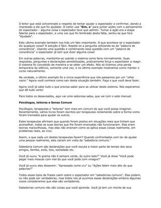 O leitor que está concentrado a respeito de tentar ajudar o espectador a confirmar, dando a
impressão a ele que foi ajudado. O Leitor usa "Sim, e" para juntar ações com o pensamento
do espectador - alguma coisa o espectador teve que admitir. Tomar a ação era a etapa
falante para o espectador, e uma vez que foi lembrado desta falta, sentiu-se que fora
"Ajudado".
Este ultimo exemplo também nos trás um fato importante. O que acontece se o espectador
diz qualquer coisa? A solução é fácil. Repete-se a pergunta utilizando-se da "palavra de
consciência". Usando uma questão e combinando essa questão com um "palavra de
consciência" o espectador já tem que dizer alguma coisa!
Em outras palavras, mantenha-se usando o sistema como faria normalmente. Suas
respostas, perguntas e declarações sensibilizadas, praticamente força o espectador a reagir.
O sistema foi concebido de maneira a se obter um efeito. Nós só tivemos uma perda
temporária do silêncio, somente uma vez, e no último exemplo mostramos como manter o
curso naturalmente.
Na verdade, o último exemplo foi a única experiência que nós passamos por um "olhar
vazio." Agora você conhece como sair desta situação também. Faça o que você deve fazer.
Agora você já sabe tudo o que precisa saber para se utilizar deste sistema. Nós esperamos
que dê tudo certo!
Para todos os desavisados, aqui vai uma saborosa salsa, que vai com o este manual:
Psicólogos, leitores e Senso Comum
Psicólogos, terapeutas e "leitores" tem mais em comum do que você possa imaginar.
Recentemente, vários livros foram escritos por terapeutas reclamando sobre a forma como
foram treinados para ajudar os outros.
Estes terapeutas afirmam que quando foram postos em situações reais que tinham que
aconselhar, todas as suas teorias que lhe foram ensinadas não funcionavam. Elas eram
teorias maravilhosas, mas elas não ensinam como se aplica essas coisas realmente, em
problemas reais, ao vivo.
Assim, o que cada um destes terapeutas fazem? Quando confrontados com ter de ajudar
uma pessoa realmente, eles caíram em volta da "sabedoria comuns."
Sabedoria comum são declarações que você escuta a maior parte de tempo dos seus
amigos, família, avós, tios, sociedade etc.
Você já ouviu "A grama não é sempre verde, do outro lado?" Você já disse "Você pode
pegar mais moscas com mel do que você pode com vinagre?"
Você já ouviu eles disserem: "Apressado come cru" ou "Ações falam mais alto do que
palavras?"
Todos esses tipos de frases caem sobre o espectador em "sabedorias comuns". Elas podem,
ou não pode ser verdadeiras, mas todos nós já ouvimos essas declarações embora algumas
vezes consideramos que elas são verdadeiras.
Sabedorias comuns não são coisas que você aprende. Você já tem um monte de sua
 