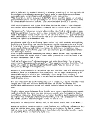 cabeça, e elas vem em sua cabeça quando as situações acontecem. É por isso que todos os
terapeutas mencionados acima poderiam "cair de volta" em sabedorias comuns. Essas
declarações estão sempre lá para você. Você já tem todas elas prontas.
"Não deixar o bebe sair de casa, após do banho" é grande conselho, e pode ser aplicada a
praticamente qualquer situação que você pode até sonhar. Portanto, podemos maior parte
do tempo utilizar "sabedorias comuns." Elas funcionam assim, e você já as conhece.
Você não precisa repetir este tipo de declarações, palavra por palavra. Essas expressões
representam apenas algumas ideias concretas que você já conhece e tem "memorizado".
"Senso comum" e "sabedorias comuns" vão em mão e mão. Você já está cansado de suas
próprias experiências de vida, e conhece essas coisas de "senso comum". Em leituras frias,
você só deve aplicar "senso comum" situação em situações da vida. Tudo que você tem que
fazer é falar sobre a suas experiências de vida, e que provavelmente irá incidir, de alguma
forma para a pessoa que está sendo "lida".
Este foguete não é ciência. Você aplica "Senso comum" em varias situações a todo tempo.
Em leituras, a única diferença é que nós chamamos este tipo de conversa de uma "leitura".
É "uma leitura" porque nós dizemos que é. Fora isso, nós estamos apenas conversando com
um amigo. Em leituras, você obtém recompensas em dinheiro, ou mais clientes para
"conversar" desta mesma forma. Legal heim? Especialmente quando você considera fazer
isso de qualquer maneira.
Você não precisa aprender nada mais para começar a fazer leituras. Isso é legal se você
deseja aprender mais e mais. Você só precisa saber que você não precisa aprender a "ler"
as coisas das pessoas, você já sabe!
Você faz "pré-julgamentos" sobre pessoas que você acaba de conhecer. Você já pensa
assim mesmo: "Essa pessoa olha zangado." ou "Este rapaz tem um olhar deprimido". Você
pensa em pessoas, até quando esta pensando sobre você: "Uau, ele parece um pouco
selvagem" ou "Ela age de forma precária".
Em leituras, você diz em voz alta aquilo que você está pensando. Você está recebendo pago
para dizer o que vai na sua mente! Diga essas coisas com um pouco de sentimento, e as
pessoas vão realmente admirar suas "habilidades". Tudo que você tem que fazer é
encontrar uma bela maneira de dizer o que você está pensando secretamente. Aposto que
você já fez isso antes.
Nós pensamos assim: Se isso funciona para pagar os terapeutas, e alguns deles são nossos
amigos, então isso deve funcionar da mesma forma em leituras. Atualmente, nós
conhecemos este trabalho de leitura. Isso parece funcionar melhor em leitura. Sorte pra
nós!
Simples, aplique sua própria experiência de vida, senso comun e sabedoria comum quando
você estiver lendo. Diga o que você está pensando, encontre uma forma positiva de dizer
isso. Misture estas coisas de senso comum com coisas do sistema que lhe passamos. Você
se surpreendera como tudo funcionará com "exatidão", você será o expectador dos olhos de
seu cliente. Você fará isso com amigos e família por anos e anos.
Porque não ser pago por isso? Além do mais, se você estiver errado, basta dizer "Mas ..."!
Apesar de o sistema que estamos descrevendo funcionar sem problemas, cada vez que você
parar para pensar sobre essas coisas, nós sentimos que temos que lhe dizer a verdade
sobre a forma como realmente são fáceis de fazer leituras. Havia muito material a respeito
de leitura fria. Alguns são realmente muito bons.
 