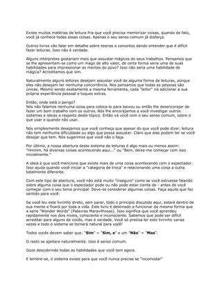 Existe muitos matérias de leitura fria que você precisa memorizar coisas, quando de fato,
você já conhece todas essas coisas. Apenas o seu senso comum já disfarça.
Outros livros vão falar em detalhe sobre teorias e conceitos dando entender que é difícil
fazer leituras. Isso não é verdade.
Alguns intérpretes gostariam mais que assustar mágicos do seus trabalhos. Pensamos que
se lhe apresentam-se como um mago de alto valor, de certa forma seria uma de suas
habilidades para impressionar as mentes do povo? Isso não seria uma habilidade de
mágica? Acreditamos que sim.
Naturalmente alguns leitores desejam assustar você de alguma forma de leituras, porque
eles não desejam ter nenhuma concorrência. Nos pensamos que todas as pessoas são
únicas. Mesmo sendo exatamente a mesma ferramenta, cada "leitor" irá adicionar a sua
própria experiência pessoal e toques extras.
Então, onde está o perigo?
Nós não falamos nenhuma coisa para coloca-lo para baixou ou então lhe desencorajar de
fazer um bom trabalho com os outros. Nós lhe encorajamos a você investigar outros
sistemas e ideias a respeito deste tópico. Então vá você com o seu senso comum, sobre o
que usar e quando não usar.
Nós simplesmente desejamos que você conheça que apesar do que você pode dizer, leitura
não tem nenhuma dificuldade ou algo que possa assustar. Claro que elas podem ter se você
desejar que tem. Nós sugerimos que você não o faça.
Por último, a nossa abertura deste sistema de leituras é algo mais ou menos assim:
"Hmmm, há diversas coisas acontecendo aqui..." ou "Bem, deixe-me começar com isso
inicialmente."
A ideia é que você mencione que existe mais de uma coisa acontecendo com o espectador.
Isso ajuda quando você iniciar a "categoria de troca" e relacionando uma coisa a outra
totalmente diferente.
Com este tipo de abertura, você não está muito "inseguro" como se você estivesse falando
sobre alguma coisa que o espectador pode ou não pode estar ciente de - antes de você
começar com o seu tema principal. Deve-se considerar algumas coisas. Faça aquilo que faz
sentido para você.
Se você leu este livrinho direto, sem parar, todo o principio discutido aqui, estará dentro de
sua mente e ficará por toda a vida. Este livro é destinado a funcionar da mesma forma que
a serie "Wonder Words" (Palavras Maravilhosas). Isso significa que você aprendeu
rapidamente nos dois níveis, consciente e inconsciente. Sabemos que pode ser difícil
acreditar para alguns de vocês, mas é verdade. Você só precisa ler este livrinho varias
vezes e todo o sistema se tornará natural para você!
Todos vocês devem saber que: "Sim" = "Sim, e" e um "Não" = "Mas".
O resto se ajeitara naturalmente. Isso é senso comum.
Goze descobrindo todas as habilidades que você tem agora.
E lembre-se, o sistema existe para que você nunca precise se "incomodar"
 