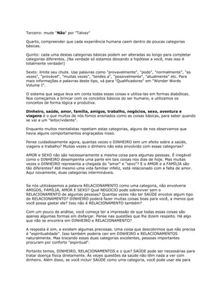 Terceiro: mude "Não" por "Talvez"
Quarto, compreender que cada experiência humana caem dentro de poucas categorias
básicas.
Quinto: cada uma destas categorias básicas podem ser alteradas ao longo para completar
categorias diferentes. (Na verdade só estamos deixando a hipótese a você, mas isso é
totalmente verdade!)
Sexto: limite seu chute. Use palavras como "provavelmente", "pode", "normalmente", "as
vezes", "provável", "muitas vezes", "tendes a", "possivelmente", "atualmente" etc. Para
mais informações e palavras deste tipo, vá para "Qualificadores" em "Wonder Words
Volume I".
O sistema que segue leva em conta todas essas coisas e utiliza-las em formas diabólicas.
Nos começamos a brincar com os conceitos básicos do ser humano, e utilizamos os
conceitos de forma lógica e produtiva.
Dinheiro, saúde, amor, família, amigos, trabalho, negócios, sexo, aventura e
viagens é o que muitos de nós fomos ensinados como as coisas básicas, para saber quando
se vai a um "leitor/vidente".
Enquanto muitos mentalistas repetiam estas categorias, alguns de nos observamos que
havia alguns comportamentos engraçados nisso.
Pense cuidadosamente agora, quantas vezes o DINHEIRO tem um efeito sobre a saúde,
viagens e trabalho? Muitas vezes o dinheiro não esta envolvido com essas categorias?
AMOR e SEXO não são necessariamente a mesma coisa para algumas pessoas. É inegável
como o DINHEIRO desempenha uma parte em tais coisas nos dias de hoje. Mas muitas
vezes o DINHEIRO representa a chegada do "amor" e "sexo"? E o AMOR e a FAMÍLIA são
tão diferentes? Até mesmo uma vida familiar infeliz, está relacionado com a falta de amor.
Aqui novamente, duas categorias intermináveis.
Se nós utilizássemos a palavra RELACIONAMENTO como uma categoria, não envolveria
AMIGOS, FAMÍLIA, AMOR E SEXO? Qual NEGOCIO pode sobreviver sem o
RELACIONAMENTO de algumas pessoas? Quantas vezes não ter SAÚDE envolve algum tipo
de RELACIONAMENTO? DINHEIRO poderá fazer muitas coisas boas para você, a menos que
você possa gastar ele? Isso não é RELACIONAMENTO também?
Com um pouco de análise, você começa ter a impressão de que todas essas coisas são
apenas algumas formas em disfarçar. Pense nas questões que lhe dizem respeito. Há algo
que não se encontra em DINHEIRO e RELACIONAMENTO?
A resposta é sim, e existem algumas preciosas. Uma coisa que descobrimos que não precisa
é "espiritualidade". Isso também poderia cair em DINHEIRO e RELACIONAMENTOS
naturalmente. Mas trocando essas duas categorias excelentes, pessoas importantes
procuram por conforto "espiritual".
Portanto temos, DINHEIRO, RELACIONAMENTOS e o que? SAÚDE pode ser necessárias para
tratar doença física diretamente. Às vezes questões da saúde não têm nada a ver com
dinheiro. Além disso, se você incluir SAÚDE como uma categoria, você pode usar ela para
 