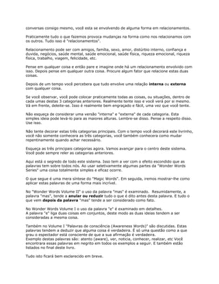 conversas consigo mesmo, você esta se envolvendo de alguma forma em relacionamentos.
Praticamente tudo o que fazemos provoca mudanças na forma como nos relacionamos com
os outros. Tudo isso é "relacionamentos".
Relacionamento pode ser com amigos, família, sexo, amor, distúrbio interno, confiança e
duvida, negócios, saúde mental, saúde emocional, saúde física, riqueza emocional, riqueza
física, trabalho, viagem, felicidade, etc.
Pense em qualquer coisa e então pare e imagine onde há um relacionamento envolvido com
isso. Depois pense em qualquer outra coisa. Procure algum fator que relacione estas duas
coisas.
Depois de um tempo você percebera que tudo envolve uma relação interna ou externa
com qualquer coisa.
Se você observar, você pode colocar praticamente todas as coisas, ou situações, dentro de
cada umas destas 3 categorias anteriores. Realmente tente isso e você verá por si mesmo.
Vá em frente, deleite-se. Isso é realmente bem engraçado e fácil, uma vez que você tente.
Não esqueça de considerar uma versão "interna" e "externa" de cada categoria. Esta
simples ideia pode levá-lo para as maiores alturas. Lembre-se disso. Pense a respeito disso.
Use isso.
Não tente decorar estas três categorias principais. Com o tempo você decorará este livrinho,
você não somente conhecera as três categorias, você também conhecera como mudar
repentinamente quando achar necessário.
Esqueça as três principais categorias agora. Vamos avançar para o centro deste sistema.
Você pode sempre reler as categorias anteriores.
Aqui está o segredo de todo este sistema. Isso tem a ver com o efeito escondido que as
palavras tem sobre todos nós. Ao usar seletivamente algumas partes da "Wonder Words
Series" uma coisa totalmente simples e eficaz ocorre.
O que segue é uma mera síntese do "Magic Words". Em seguida, iremos mostrar-lhe como
aplicar estas palavras de uma forma mais incrível.
No "Wonder Words Volume II" o uso da palavra "mas" é examinado. Resumidamente, a
palavra "mas", tende a anular ou reduzir tudo o que é dito antes desta palavra. E tudo o
que vem depois da palavra "mas" tende a ser considerado como fato.
No Wonder Words Volume I o uso da palavra "e" é examinado em detalhes.
A palavra "e" liga duas coisas em conjuntos, deste modo as duas ideias tendem a ser
consideradas a mesma coisa.
Também no Volume I "Palavras de consciência (Awareness Words)" são discutidas. Estas
palavras tendem a deduzir que alguma coisa é verdadeira. É só uma questão como a que
grau o espectador está consciente de que a sua afirmação é verdadeira.
Exemplo destas palavras são: atento (aware), ver, noticia, conhecer, realizar, etc Você
encontrara essas palavras em negrito em todos os exemplos a seguir. E também estão
listados no final deste livro.
Tudo isto ficará bem esclarecido em breve.
 