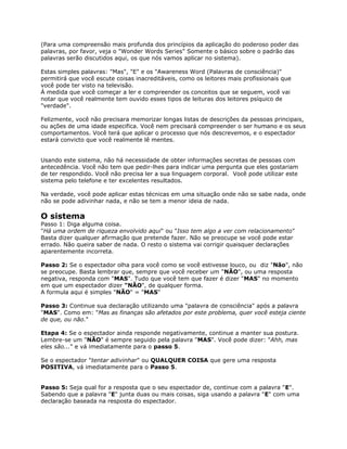 (Para uma compreensão mais profunda dos princípios da aplicação do poderoso poder das
palavras, por favor, veja o "Wonder Words Series" Somente o básico sobre o padrão das
palavras serão discutidos aqui, os que nós vamos aplicar no sistema).
Estas simples palavras: "Mas", "E" e os "Awareness Word (Palavras de consciência)"
permitirá que você escute coisas inacreditáveis, como os leitores mais profissionais que
você pode ter visto na televisão.
À medida que você começar a ler e compreender os conceitos que se seguem, você vai
notar que você realmente tem ouvido esses tipos de leituras dos leitores psíquico de
"verdade".
Felizmente, você não precisara memorizar longas listas de descrições da pessoas principais,
ou ações de uma idade especifica. Você nem precisará compreender o ser humano e os seus
comportamentos. Você terá que aplicar o processo que nós descrevemos, e o espectador
estará convicto que você realmente lê mentes.
Usando este sistema, não há necessidade de obter informações secretas de pessoas com
antecedência. Você não tem que pedir-lhes para indicar uma pergunta que eles gostariam
de ter respondido. Você não precisa ler a sua linguagem corporal. Você pode utilizar este
sistema pelo telefone e ter excelentes resultados.
Na verdade, você pode aplicar estas técnicas em uma situação onde não se sabe nada, onde
não se pode adivinhar nada, e não se tem a menor ideia de nada.
O sistema
Passo 1: Diga alguma coisa.
"Há uma ordem de riqueza envolvido aqui" ou "Isso tem algo a ver com relacionamento"
Basta dizer qualquer afirmação que pretende fazer. Não se preocupe se você pode estar
errado. Não queira saber de nada. O resto o sistema vai corrigir quaisquer declarações
aparentemente incorreta.
Passo 2: Se o espectador olha para você como se você estivesse louco, ou diz "Não", não
se preocupe. Basta lembrar que, sempre que você receber um "NÃO", ou uma resposta
negativa, responda com "MAS". Tudo que você tem que fazer é dizer "MAS" no momento
em que um espectador dizer "NÃO", de qualquer forma.
A formula aqui é simples "NÃO" = "MAS"
Passo 3: Continue sua declaração utilizando uma "palavra de consciência" após a palavra
"MAS". Como em: "Mas as finanças são afetados por este problema, quer você esteja ciente
de que, ou não."
Etapa 4: Se o espectador ainda responde negativamente, continue a manter sua postura.
Lembre-se um "NÃO" é sempre seguido pela palavra "MAS". Você pode dizer: "Ahh, mas
eles são..." e vá imediatamente para o passo 5.
Se o espectador "tentar adivinhar" ou QUALQUER COISA que gere uma resposta
POSITIVA, vá imediatamente para o Passo 5.
Passo 5: Seja qual for a resposta que o seu espectador de, continue com a palavra "E".
Sabendo que a palavra "E" junta duas ou mais coisas, siga usando a palavra "E" com uma
declaração baseada na resposta do espectador.
 