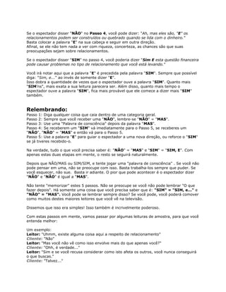 Se o espectador disser "NÃO" no Passo 4, você pode dizer: "Ah, mas eles são, "E" os
relacionamentos podem ser construídos ou quebrado quando se lida com o dinheiro."
Basta colocar a palavra "E" na sua cabeça e seguir em outra direção.
Afinal, se ele não tem nada a ver com riqueza, concerteza, as chances são que suas
preocupações sejam sobre relacionamentos.
Se o espectador disser "SIM" no passo 4, você poderia dizer "Sim E esta questão financeira
pode causar problemas no tipo de relacionamento que você está levando."
Você irá notar aqui que a palavra "E" é precedida pela palavra "SIM". Sempre que possível
diga: "Sim, e..." ao invés de somente dizer "E".
Isso dobra a quantidade de vezes que o espectador ouve a palavra "SIM". Quanto mais
"SIM'ns", mais exata a sua leitura parecera ser. Além disso, quanto mais tempo o
espectador ouve a palavra "SIM", fica mais provável que ele comece a dizer mais "SIM"
também.
Relembrando:
Passo 1: Diga qualquer coisa que caia dentro de uma categoria geral.
Passo 2: Sempre que você receber uma "NÃO", lembre-se "NÃO" = "MAS".
Passo 3: Use uma "Palavra de consciência" depois da palavra "MAS".
Passo 4: Se receberem um "SIM" vá imediatamente para o Passo 5, se receberes um
"NÃO", "NÃO" = "MAS" e então vá para o Passo 5.
Passo 5: Use a palavra "E" para guiar o espectador a uma nova direção, ou reforce o "SIM"
se já tiveres recebido-o.
Na verdade, tudo o que você precisa saber é: "NÃO" = "MAS" e "SIM" = "SIM, E". Com
apenas estas duas etapas em mente, o resto se seguirá naturalmente.
Depois que NÃO/MAS ou SIM/SIM, e tente jogar uma "palavra de consciência" . Se você não
pode pensar em uma, não se preocupe com isso. Basta trabalha-los sempre que puder. Se
você esquecer, não sue. Basta ir adiante. O pior que pode acontecer é o espectador dizer
"NÃO" e "NÃO" é igual a "MAS".
Não tente "memorizar" estes 5 passos. Não se preocupe se você não pode lembrar "O que
fazer depois". Há somente uma coisa que você precisa saber que é: "SIM" = "SIM, e..." e
"NÃO" = "MAS". Você pode se lembrar sempre disso? Se você pode, você poderá comover
como muitos destes maiores leitores que você vê na televisão.
Dissemos que isso era simples! Isso também é incrivelmente poderoso.
Com estas passos em mente, vamos passar por algumas leituras de amostra, para que você
entenda melhor:
Um exemplo:
Leitor: "Uhmm, existe alguma coisa aqui a respeito de relacionamento"
Cliente: "Não"
Leitor: "Mas você não vê como isso envolve mais do que apenas você?"
Cliente: "Ohh, é verdade..."
Leitor: "Sim e se você recusa considerar como isto afeta os outros, você nunca conseguirá
o que buscas."
Cliente: "Talvez..."
 