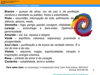 |  Português – 10º ano  | Leitura de Imagem – Texto/Imagem Dina Baptista | www.sebentadigital.com EB 2,3/S de Vale de Cambra 2010\2011 Branco  – pureza de alma; cor da paz e da perfeição. candura e claridade ou palidez, frieza e esterilidade.  Preto  – escuridão, interrupção da vida, sofrimento, da dor, silêncio, abismo, medo.  Vermelho  – fogo, perigo, paixão; coragem, vitalidade.  Laranja  – aconchego e bem-estar. Optimismo e generosidade.  Amarelo  – sol, luz, riqueza e alegria.  Verde  – equilíbrio, natureza, esperança, juventude e prosperidade.  Azul claro  – purificação e da busca da verdade interior. É a cor do mar e do céu.  Violeta  – alquimia, magia, espiritualidade, intuição e inspiração; energia cósmica. Rosa  – símbolo do amor e do coração Castanho  – estabilidade, terra e solidez.   Para saber mais:   cor (simbologia) . In Infopédia [Em linha]. Porto: Porto Editora, 2003-2010. [Consult. 2010-09-18]. http://www.infopedia.pt/$ cor-(simbologia ) 