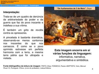 |  Português – 10º ano  | Leitura de Imagem – Texto/Imagem Dina Baptista | www.sebentadigital.com EB 2,3/S de Vale de Cambra 2010\2011 “ Os fuzilamentos de 3 de Maio”,  Goya Interpretação: Trata-se de um quadro de denúncia da arbitrariedade do poder e da guerra que faz do povo inocente e indefeso a sua vítima.  É também um grito de revolta contra os opressores. A pincelada é bastante dramática, observando-se menos contornos nos inocentes do que nos carrascos. É como se o povo oprimido estivesse em perfeita harmonia com a terra, a mesma terra pátria que foi ultrajada e violada. Esta imagem encerra em si várias funções da linguagem:  informativa, narrativa, argumentativa e simbólica. Fonte bibliográfica da leitura de imagem :  PINTO, Elisa; FONSECA, Paula e BAPTISTA, Vera,  Manual Plural 10, Português 10ºano , (Livro do professor), Lisboa Editora.  