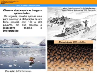 |  Português – 10º ano  | Leitura de Imagem – Exercício prático Dina Baptista | www.sebentadigital.com EB 2,3/S de Vale de Cambra 2010\2011 Vlado Volas (Jugoslávia) in  II Porto Cartoon ,  Museu Nacional da Imprensa, 2000 (fragmento) Observe atentamente as imagens apresentadas.   De seguida, escolha apenas uma para proceder à elaboração de um texto pessoal, com 100 a 200 palavras, em que proceda à  respectiva análise e interpretação .  Clonexistência , 2003,Lejla Blja,  Urso polar , de Pal Hermansen 