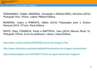 |  Português – 10º ano  | Leitura de Imagem – Bibliografia Dina Baptista | www.sebentadigital.com EB 2,3/S de Vale de Cambra 2010\2011 Cidália Fernandes, Conceição Miranda e Hermínia Magalhães,  Português Vivo, 10º ano , Plátano Editora, Lisboa, 2010, pp. 90-91.  Cidália Fernandes, Conceição Miranda e Hermínia Magalhães,  Português Vivo, 10º ano , Plátano Editora, Lisboa, 2010, pp. 90-91.  FERNANDES, Cidália, MIRANDA, Conceição e MAGALHÃES, Hermínia (2010)  Português Vivo, 10ºano . Lisboa: Plátano Editora. MOREIRA, Vasco e PIMENTA, Hilário (2010)  Preparação para o Exame Nacional 2010, 12º ano. Porto Editora. PINTO, Elisa; FONSECA, Paula e BAPTISTA, Vera (2010)  Manual Plural 10, Português 10ºano , (Livro do professor). Lisboa: Lisboa Editora. http://www.scribd.com/doc/6646549/Leitura-de-Imagem-Fixa http://www.slideshare.net/sebentadigital/matrixleitura-de-imagem-presentation http://sebentadigital.com/2010/09/17/ficha-de-apoio-leitura-de-imagens/ 