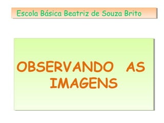 OBSERVANDO AS
IMAGENS
OBSERVANDO AS
IMAGENS
Escola Básica Beatriz de Souza BritoEscola Básica Beatriz de Souza Brito
 