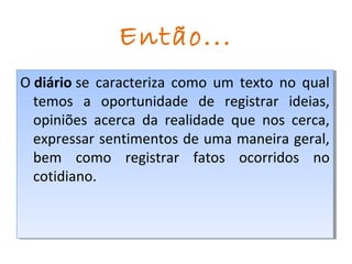 Então...
O diário se caracteriza como um texto no qual
temos a oportunidade de registrar ideias,
opiniões acerca da realidade que nos cerca,
expressar sentimentos de uma maneira geral,
bem como registrar fatos ocorridos no
cotidiano.
O diário se caracteriza como um texto no qual
temos a oportunidade de registrar ideias,
opiniões acerca da realidade que nos cerca,
expressar sentimentos de uma maneira geral,
bem como registrar fatos ocorridos no
cotidiano.