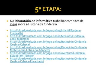  No laboratório de informática trabalhar com sites de
jogos sobre a História da Cinderela:
 http://ultradownloads.com.br/jogo-online/Infantil/Ajude-a-
Cinderella/
 http://ultradownloads.com.br/jogo-online/Meninas/Cinderela-
Look-Moderno/
 http://ultradownloads.com.br/jogo-online/Raciocinio/Cinderela-
Quebra-Cabeca/
 http://ultradownloads.com.br/jogo-online/Raciocinio/Cinderela-
Misterio-das-Letras-do-Alfabeto/
 http://ultradownloads.com.br/jogo-online/Aventura/Cinderela-
Escape-em-Tempo/
 http://ultradownloads.com.br/jogo-online/Raciocinio/Cinderela-
Quebra-Cabeca-Encantado/
 