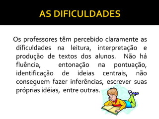 Os professores têm percebido claramente as
dificuldades na leitura, interpretação e
produção de textos dos alunos. Não há
fluência, entonação na pontuação,
identificação de ideias centrais, não
conseguem fazer inferências, escrever suas
próprias idéias, entre outras.
 