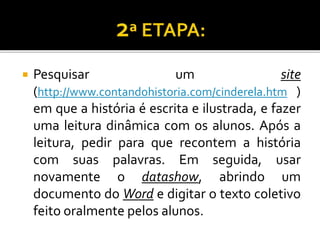  Pesquisar um site
(http://www.contandohistoria.com/cinderela.htm )
em que a história é escrita e ilustrada, e fazer
uma leitura dinâmica com os alunos. Após a
leitura, pedir para que recontem a história
com suas palavras. Em seguida, usar
novamente o datashow, abrindo um
documento do Word e digitar o texto coletivo
feito oralmente pelos alunos.
 