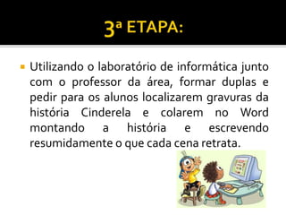  Utilizando o laboratório de informática junto
com o professor da área, formar duplas e
pedir para os alunos localizarem gravuras da
história Cinderela e colarem no Word
montando a história e escrevendo
resumidamente o que cada cena retrata.
 