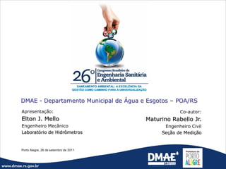 DMAE - Departamento Municipal de Água e Esgotos – POA/RS
Apresentação:                                      Co-autor:
Elton J. Mello                         Maturino Rabello Jr.
Engenheiro Mecânico                          Engenheiro Civil
Laboratório de Hidrômetros                  Seção de Medição


Porto Alegre, 26 de setembro de 2011
 