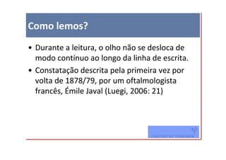 Como lemos?
• Durante a leitura, o olho não se desloca de
  modo contínuo ao longo da linha de escrita.
• Constatação descrita pela primeira vez por
  volta de 1878/79, por um oftalmologista
  francês, Émile Javal (Luegi, 2006: 21)
 
