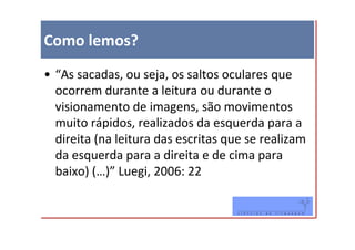 Como lemos?
• “As sacadas, ou seja, os saltos oculares que
  ocorrem durante a leitura ou durante o
  visionamento de imagens, são movimentos
  muito rápidos, realizados da esquerda para a
  direita (na leitura das escritas que se realizam
  da esquerda para a direita e de cima para
  baixo) (…)” Luegi, 2006: 22
 