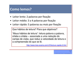 Como lemos?
• Leitor lento: 2 palavras por fixação
• Leitor médio: 3 a 4 palavras por fixação
• Leitor rápido: 5 palavras ou mais por fixação
  Que hábitos de leitura? Para que objetivos?
  “Maus hábitos de leitura”: leitura palavra a palavra,
  sílaba a sílaba – associada a uma redução do
  campo de visão, que reduz a velocidade de leitura e
  a compreensão do que se lê.
               http://www.mes-exams.com/LR/lecture-rapide-2.htm
 