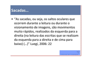 Sacadas…
• “As sacadas, ou seja, os saltos oculares que
  ocorrem durante a leitura ou durante o
  visionamento de imagens, são movimentos
  muito rápidos, realizados da esquerda para a
  direita (na leitura das escritas que se realizam
  da esquerda para a direita e de cima para
  baixo) (…)” Luegi, 2006: 22
 