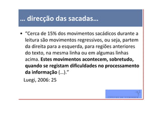 … direcção das sacadas…
• “Cerca de 15% dos movimentos sacádicos durante a
  leitura são movimentos regressivos, ou seja, partem
  da direita para a esquerda, para regiões anteriores
  do texto, na mesma linha ou em algumas linhas
  acima. Estes movimentos acontecem, sobretudo,
  quando se registam dificuldades no processamento
  da informação (…).”
 Luegi, 2006: 25
 