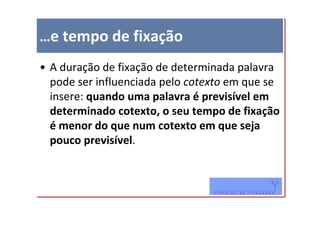 …e tempo de fixação
• A duração de fixação de determinada palavra
  pode ser influenciada pelo cotexto em que se
  insere: quando uma palavra é previsível em
  determinado cotexto, o seu tempo de fixação
  é menor do que num cotexto em que seja
  pouco previsível.
 